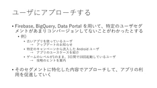 ユーザにアプローチする
• Firebase, BigQuery, Data Portal を⽤いて、特定のユーザセグ
メントがあまりコンバージョンしてないことがわかったとする
• 例）
• 古いアプリを使っているユーザ
→ アップデートのお知らせ
• 特定のキャンペーンから流⼊した Android ユーザ
→ アプリのユースケースを紹介
• ゲームのレベルが1のまま、3⽇間で10回起動しているユーザ
→ 攻略のヒントを案内
• そのセグメントに特化した内容でアプローチして、アプリの利
⽤を促進していく
 