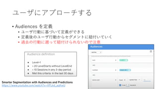 ユーザにアプローチする
• Audiences を定義
• ユーザ⾏動に基づいて定義ができる
• 定義後のユーザ⾏動からセグメントに紐付いていく
• 過去の⾏動に遡って紐付けられないので注意
Smarter Segmentation with Audiences and Predictions
https://www.youtube.com/watch?v=VPLkd_aqKwU
 