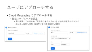 ユーザにアプローチする
• Cloud Messaging でアプローチする
• 配信スケジュールを設定
• 海外展開しているなら「受信者のタイムゾーン」での時刻指定がオススメ
• 繰り返し設定も可能（1回だけ受け取る設定も可能）
 