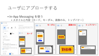 ユーザにアプローチする
• In-App Messaging を使う
• スタイルと内容（カード、モーダル、画像のみ、トップバナー）
カード
モーダル 画像のみ トップバナー
 