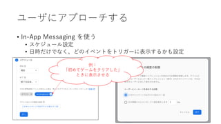 ユーザにアプローチする
• In-App Messaging を使う
• スケジュール設定
• ⽇時だけでなく、どのイベントをトリガーに表⽰するかも設定
例：
「初めてゲームをクリアした」
ときに表⽰させる
 