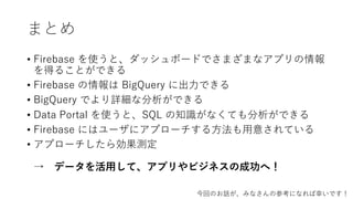 まとめ
• Firebase を使うと、ダッシュボードでさまざまなアプリの情報
を得ることができる
• Firebase の情報は BigQuery に出⼒できる
• BigQuery でより詳細な分析ができる
• Data Portal を使うと、SQL の知識がなくても分析ができる
• Firebase にはユーザにアプローチする⽅法も⽤意されている
• アプローチしたら効果測定
→ データを活⽤して、アプリやビジネスの成功へ！
今回のお話が、みなさんの参考になれば幸いです！
 