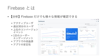 Firebase とは
• 【分析】Firebase だけでも様々な情報が確認できる
• アクティブユーザ
• 過去30分のユーザ
• 上位のコンバージョン
イベント
• 1⽇のユーザー
エンゲージメント
• アプリでの収益源
• アプリの安定性
 