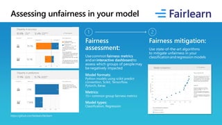 Assessing unfairness in your model
https://github.com/fairlearn/fairlearn
Fairness
assessment:
Usecommonfairness metrics
andaninteractive dashboardto
assess which groups of peoplemay
benegatively impacted
Model formats:
Python models using scikit predict
convention, Scikit, Tensorflow,
Pytorch, Keras
Metrics:
15+ common group fairness metrics
Model types:
Classification, Regression
Fairness mitigation:
Use state-of-the-art algorithms
to mitigate unfairness in your
classificationandregressionmodels
 