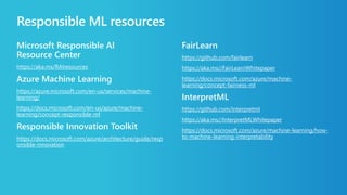 Responsible ML resources
Microsoft Responsible AI
Resource Center
https://aka.ms/RAIresources
Azure Machine Learning
https://azure.microsoft.com/en-us/services/machine-
learning/
https://docs.microsoft.com/en-us/azure/machine-
learning/concept-responsible-ml
Responsible Innovation Toolkit
https://docs.microsoft.com/azure/architecture/guide/resp
onsible-innovation
FairLearn
https://github.com/fairlearn
https://aka.ms//FairLearnWhitepaper
https://docs.microsoft.com/azure/machine-
learning/concept-fairness-ml
InterpretML
https://github.com/interpretml
https://aka.ms//InterpretMLWhitepaper
https://docs.microsoft.com/azure/machine-learning/how-
to-machine-learning-interpretability
 