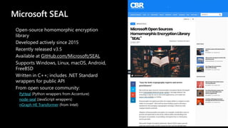 Microsoft SEAL
Open-source homomorphic encryption
library
Developed actively since 2015
Recently released v3.5
Available at GitHub.com/Microsoft/SEAL
Supports Windows, Linux, macOS, Android,
FreeBSD
Written in C++; includes .NET Standard
wrappers for public API
From open source community:
PyHeal (Python wrappers from Accenture)
node-seal (JavaScript wrappers)
nGraph HE Transformer (from Intel)
 