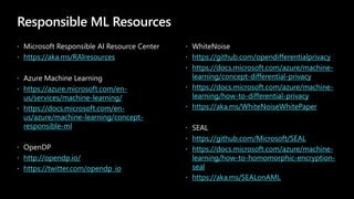 Responsible ML Resources
 Microsoft Responsible AI Resource Center
 https://aka.ms/RAIresources
 Azure Machine Learning
 https://azure.microsoft.com/en-
us/services/machine-learning/
 https://docs.microsoft.com/en-
us/azure/machine-learning/concept-
responsible-ml
 OpenDP
 http://opendp.io/
 https://twitter.com/opendp_io
 WhiteNoise
 https://github.com/opendifferentialprivacy
 https://docs.microsoft.com/azure/machine-
learning/concept-differential-privacy
 https://docs.microsoft.com/azure/machine-
learning/how-to-differential-privacy
 https://aka.ms/WhiteNoiseWhitePaper
 SEAL
 https://github.com/Microsoft/SEAL
 https://docs.microsoft.com/azure/machine-
learning/how-to-homomorphic-encryption-
seal
 https://aka.ms/SEALonAML
 