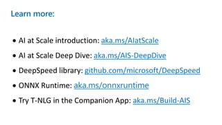 Learn more:
• AI at Scale introduction: aka.ms/AIatScale
• AI at Scale Deep Dive: aka.ms/AIS-DeepDive
• DeepSpeed library: github.com/microsoft/DeepSpeed
• ONNX Runtime: aka.ms/onnxruntime
• Try T-NLG in the Companion App: aka.ms/Build-AIS
 