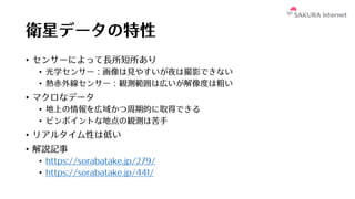 衛星データの特性
• センサーによって⻑所短所あり
• 光学センサー：画像は⾒やすいが夜は撮影できない
• 熱⾚外線センサー：観測範囲は広いが解像度は粗い
• マクロなデータ
• 地上の情報を広域かつ周期的に取得できる
• ピンポイントな地点の観測は苦⼿
• リアルタイム性は低い
• 解説記事
• https://sorabatake.jp/279/
• https://sorabatake.jp/441/
 
