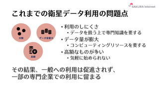 これまでの衛星データ利⽤の問題点
• 利⽤のしにくさ
• データを扱う上で専⾨知識を要する
• データ量が膨⼤
• コンピューティングリソースを要する
• ⾼額なものが多い
• 気軽に始められない
その結果、⼀般への利⽤は促進されず、
⼀部の専⾨企業での利⽤に留まる
 