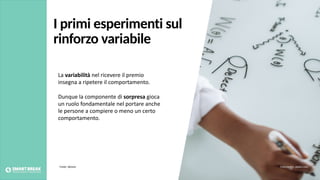 La variabilità nel ricevere il premio
insegna a ripetere il comportamento.
Dunque la componente di sorpresa gioca
un ruolo fondamentale nel portare anche
le persone a compiere o meno un certo
comportamento.
Fonte: Skinner Foto credits: pexels.com
I primi esperimenti sul
rinforzo variabile
 