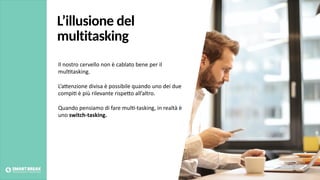 L’illusione del
multitasking
Il nostro cervello non è cablato bene per il
mul@tasking.
L’aBenzione divisa è possibile quando uno dei due
compi@ è più rilevante rispeBo all’altro.
Quando pensiamo di fare mul@-tasking, in realtà è
uno switch-tasking.
Foto credits: pexels.com
 
