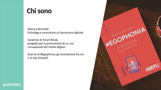 Chi sono
Monica Borme,
Psicologa e consulente sul benessere digitale
Creatrice di Smart Break,
proge:o per la promozione di un uso
consapevole dei media digitali.
Autrice di #Egophonia, gli smartphone fra noi
e la vita (Hoepli).
 