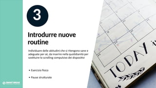 3
• Esercizio ﬁsico
• Pause struBurate
Individuare delle abitudini che si ritengono sane e
adeguate per sé, da inserire nella quo@dianità per
sos@tuire lo scrolling compulsivo dei disposi@vi
Introdurre nuove
routine
 