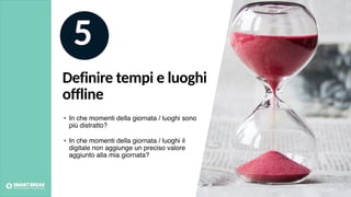 Definire tempi e luoghi
offline
5
• In che momenti della giornata / luoghi sono
più distratto?
• In che momenti della giornata / luoghi il
digitale non aggiunge un preciso valore
aggiunto alla mia giornata?
 
