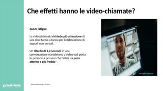 Che effetti hanno le video-chiamate?
Zoom fa4gue:
La videochiamata richiede più a:enzione di
una chat faccia a faccia per l’elaborazione di
segnali non verbali.
Un ritardo di 1,2 secondi in una
conversazione via telefono o video-call porta
le persone a pensare che l’altro sia poco
a:ento e più freddo*.
*KatrinSchoenenberg et al (2014)
Foto credits: pexels.com
 
