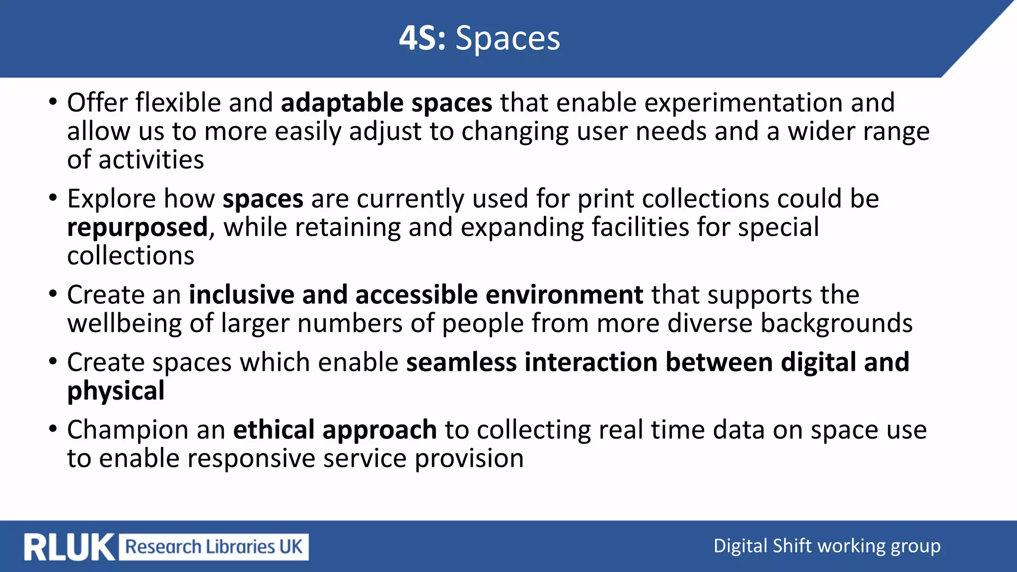 4S: Spaces
Digital Shift working group
• Offer flexible and adaptable spaces that enable experimentation and
allow us to more easily adjust to changing user needs and a wider range
of activities
• Explore how spaces are currently used for print collections could be
repurposed, while retaining and expanding facilities for special
collections
• Create an inclusive and accessible environment that supports the
wellbeing of larger numbers of people from more diverse backgrounds
• Create spaces which enable seamless interaction between digital and
physical
• Champion an ethical approach to collecting real time data on space use
to enable responsive service provision
 