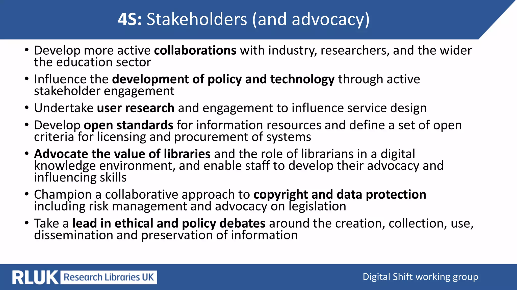 4S: Stakeholders (and advocacy)
Digital Shift working group
• Develop more active collaborations with industry, researchers, and the wider
the education sector
• Influence the development of policy and technology through active
stakeholder engagement
• Undertake user research and engagement to influence service design
• Develop open standards for information resources and define a set of open
criteria for licensing and procurement of systems
• Advocate the value of libraries and the role of librarians in a digital
knowledge environment, and enable staff to develop their advocacy and
influencing skills
• Champion a collaborative approach to copyright and data protection
including risk management and advocacy on legislation
• Take a lead in ethical and policy debates around the creation, collection, use,
dissemination and preservation of information
 