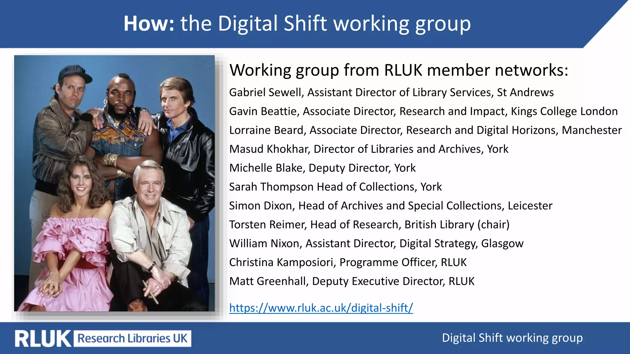 How: the Digital Shift working group
Digital Shift working group
Working group from RLUK member networks:
Gabriel Sewell, Assistant Director of Library Services, St Andrews
Gavin Beattie, Associate Director, Research and Impact, Kings College London
Lorraine Beard, Associate Director, Research and Digital Horizons, Manchester
Masud Khokhar, Director of Libraries and Archives, York
Michelle Blake, Deputy Director, York
Sarah Thompson Head of Collections, York
Simon Dixon, Head of Archives and Special Collections, Leicester
Torsten Reimer, Head of Research, British Library (chair)
William Nixon, Assistant Director, Digital Strategy, Glasgow
Christina Kamposiori, Programme Officer, RLUK
Matt Greenhall, Deputy Executive Director, RLUK
https://www.rluk.ac.uk/digital-shift/
 