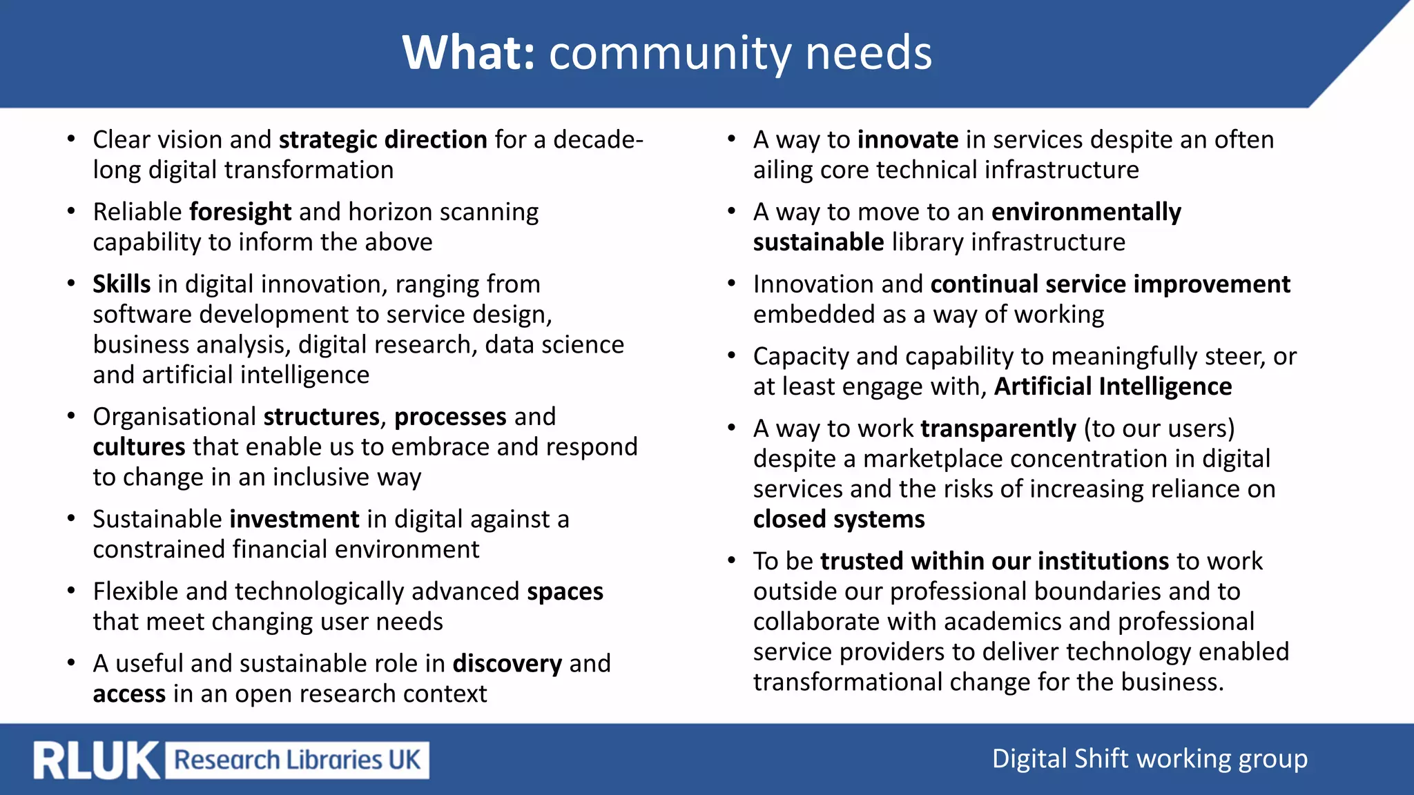 What: community needs
Digital Shift working group
• Clear vision and strategic direction for a decade-
long digital transformation
• Reliable foresight and horizon scanning
capability to inform the above
• Skills in digital innovation, ranging from
software development to service design,
business analysis, digital research, data science
and artificial intelligence
• Organisational structures, processes and
cultures that enable us to embrace and respond
to change in an inclusive way
• Sustainable investment in digital against a
constrained financial environment
• Flexible and technologically advanced spaces
that meet changing user needs
• A useful and sustainable role in discovery and
access in an open research context
• A way to innovate in services despite an often
ailing core technical infrastructure
• A way to move to an environmentally
sustainable library infrastructure
• Innovation and continual service improvement
embedded as a way of working
• Capacity and capability to meaningfully steer, or
at least engage with, Artificial Intelligence
• A way to work transparently (to our users)
despite a marketplace concentration in digital
services and the risks of increasing reliance on
closed systems
• To be trusted within our institutions to work
outside our professional boundaries and to
collaborate with academics and professional
service providers to deliver technology enabled
transformational change for the business.
 