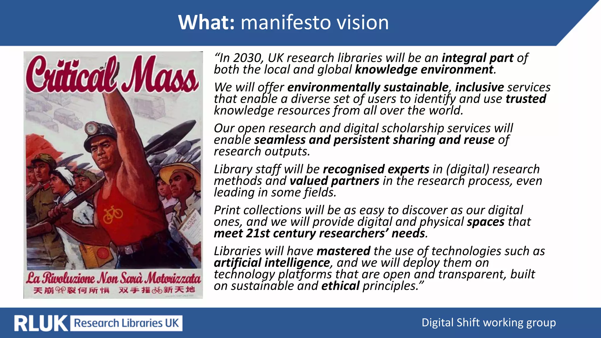 What: manifesto vision
Digital Shift working group
“In 2030, UK research libraries will be an integral part of
both the local and global knowledge environment.
We will offer environmentally sustainable, inclusive services
that enable a diverse set of users to identify and use trusted
knowledge resources from all over the world.
Our open research and digital scholarship services will
enable seamless and persistent sharing and reuse of
research outputs.
Library staff will be recognised experts in (digital) research
methods and valued partners in the research process, even
leading in some fields.
Print collections will be as easy to discover as our digital
ones, and we will provide digital and physical spaces that
meet 21st century researchers’ needs.
Libraries will have mastered the use of technologies such as
artificial intelligence, and we will deploy them on
technology platforms that are open and transparent, built
on sustainable and ethical principles.”
 