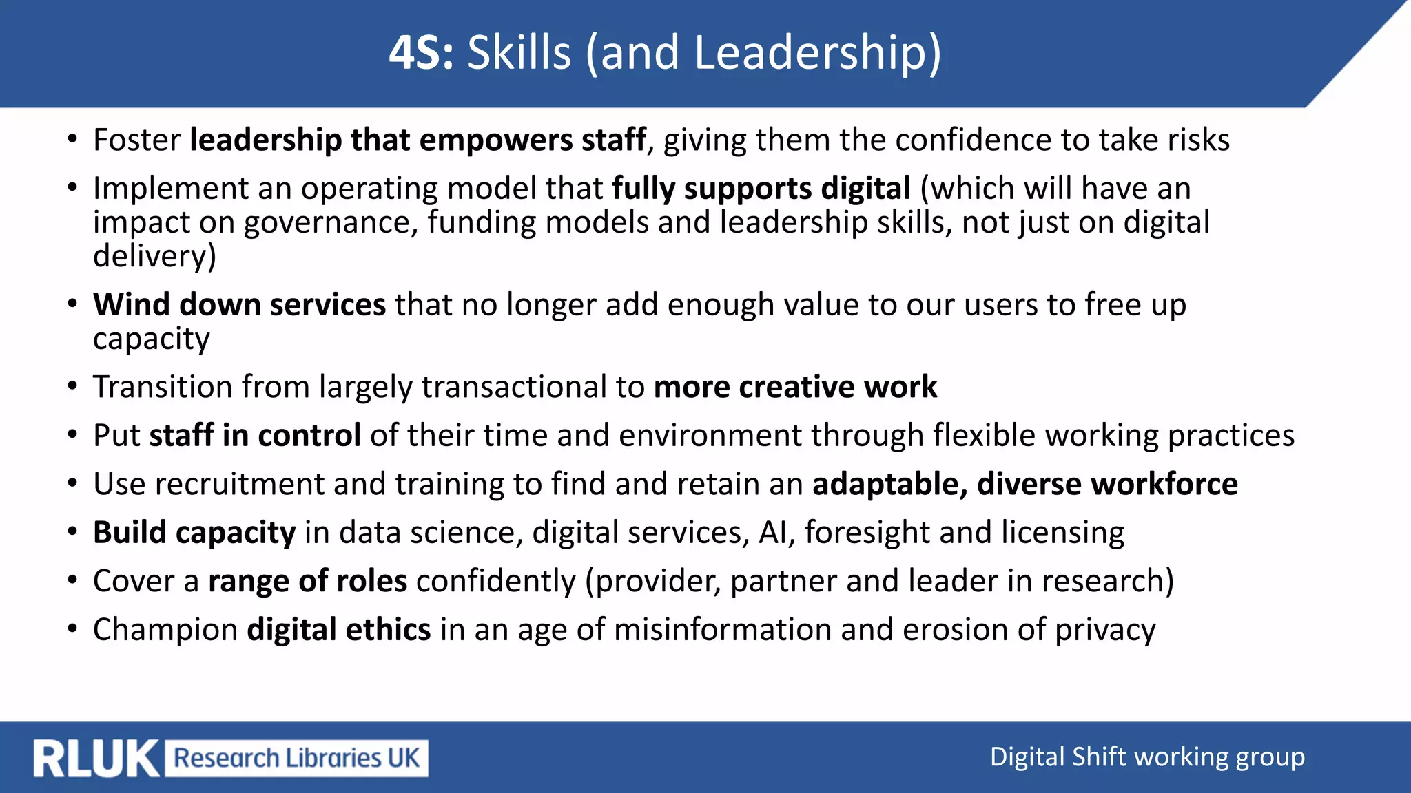 4S: Skills (and Leadership)
Digital Shift working group
• Foster leadership that empowers staff, giving them the confidence to take risks
• Implement an operating model that fully supports digital (which will have an
impact on governance, funding models and leadership skills, not just on digital
delivery)
• Wind down services that no longer add enough value to our users to free up
capacity
• Transition from largely transactional to more creative work
• Put staff in control of their time and environment through flexible working practices
• Use recruitment and training to find and retain an adaptable, diverse workforce
• Build capacity in data science, digital services, AI, foresight and licensing
• Cover a range of roles confidently (provider, partner and leader in research)
• Champion digital ethics in an age of misinformation and erosion of privacy
 