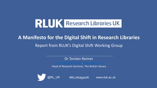 A Manifesto for the Digital Shift in Research Libraries
Report from RLUK’s Digital Shift Working Group
Dr Torsten Reimer
0000-0001-8357-9422, @torstenreimer
Head of Research Services, The British Library
@RL_UK www.rluk.ac.uk#RLUKdigishift
 