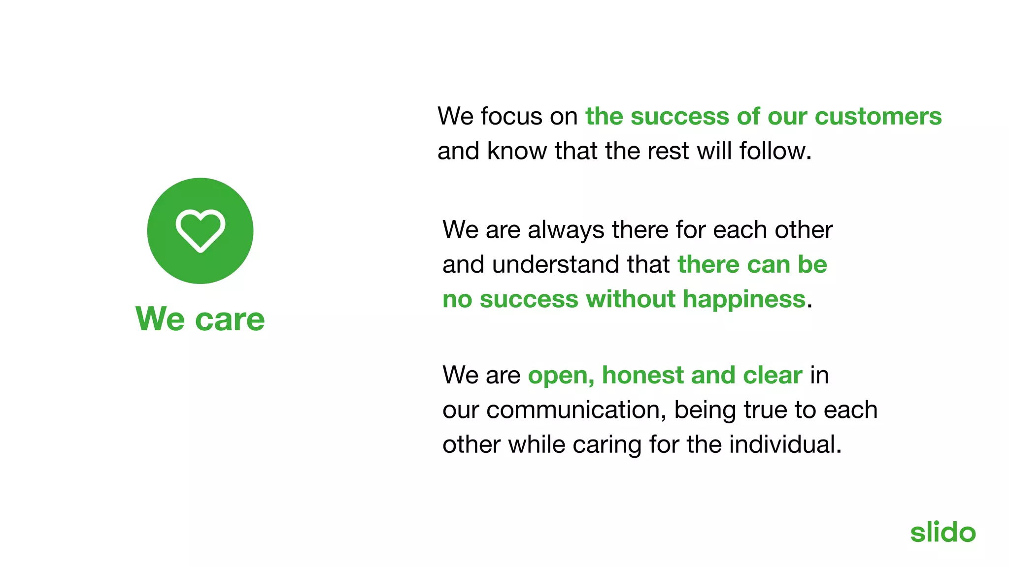 Our values
We focus on the success of our customers
and know that the rest will follow.
We are always there for each other
and understand that there can be
no success without happiness.
We are open, honest and clear in
our communication, being true to each
other while caring for the individual.
We care
 