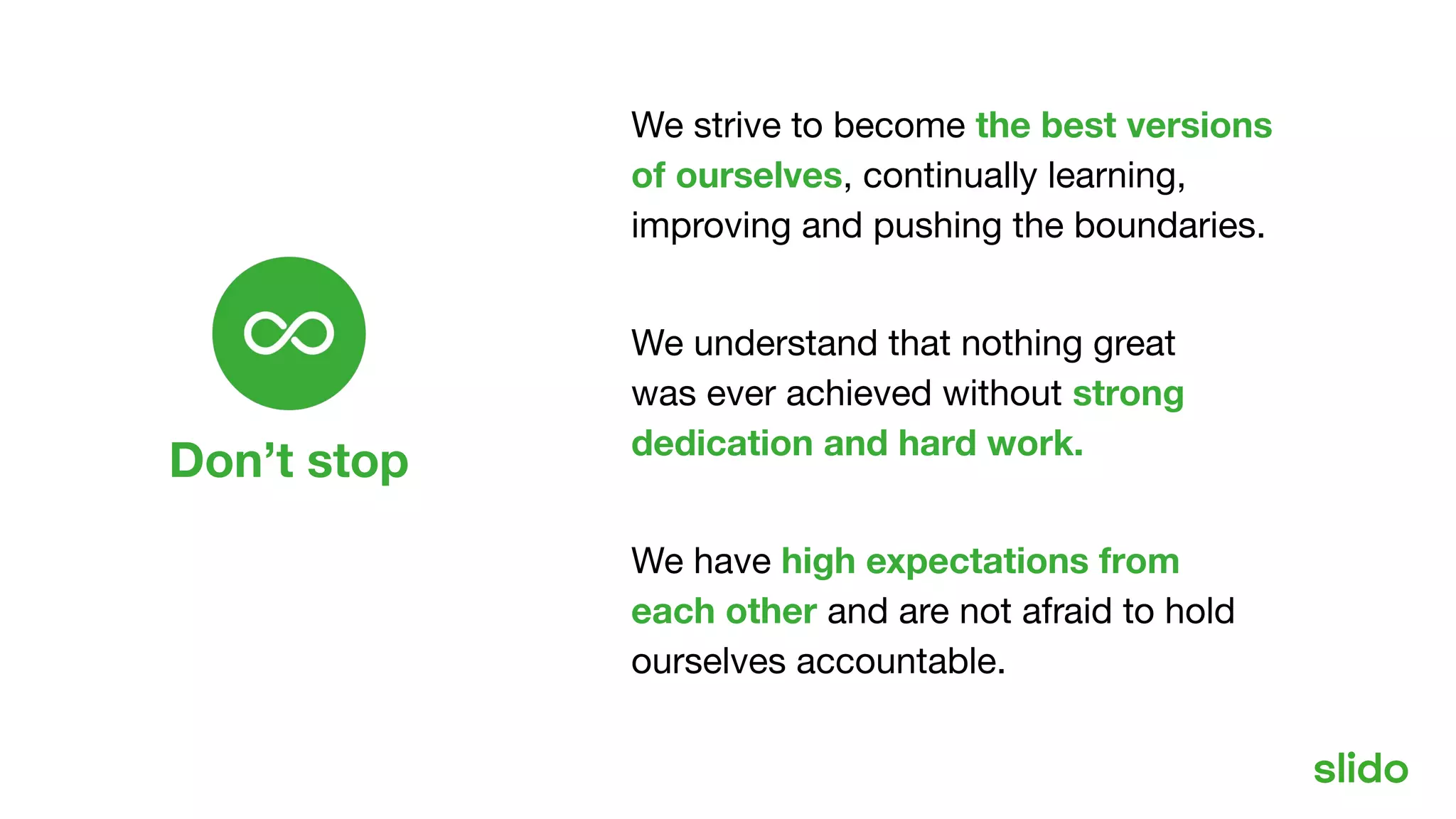 Don’t stop
Our values
We strive to become the best versions
of ourselves, continually learning,
improving and pushing the boundaries.
We understand that nothing great
was ever achieved without strong
dedication and hard work.
We have high expectations from
each other and are not afraid to hold
ourselves accountable.
 