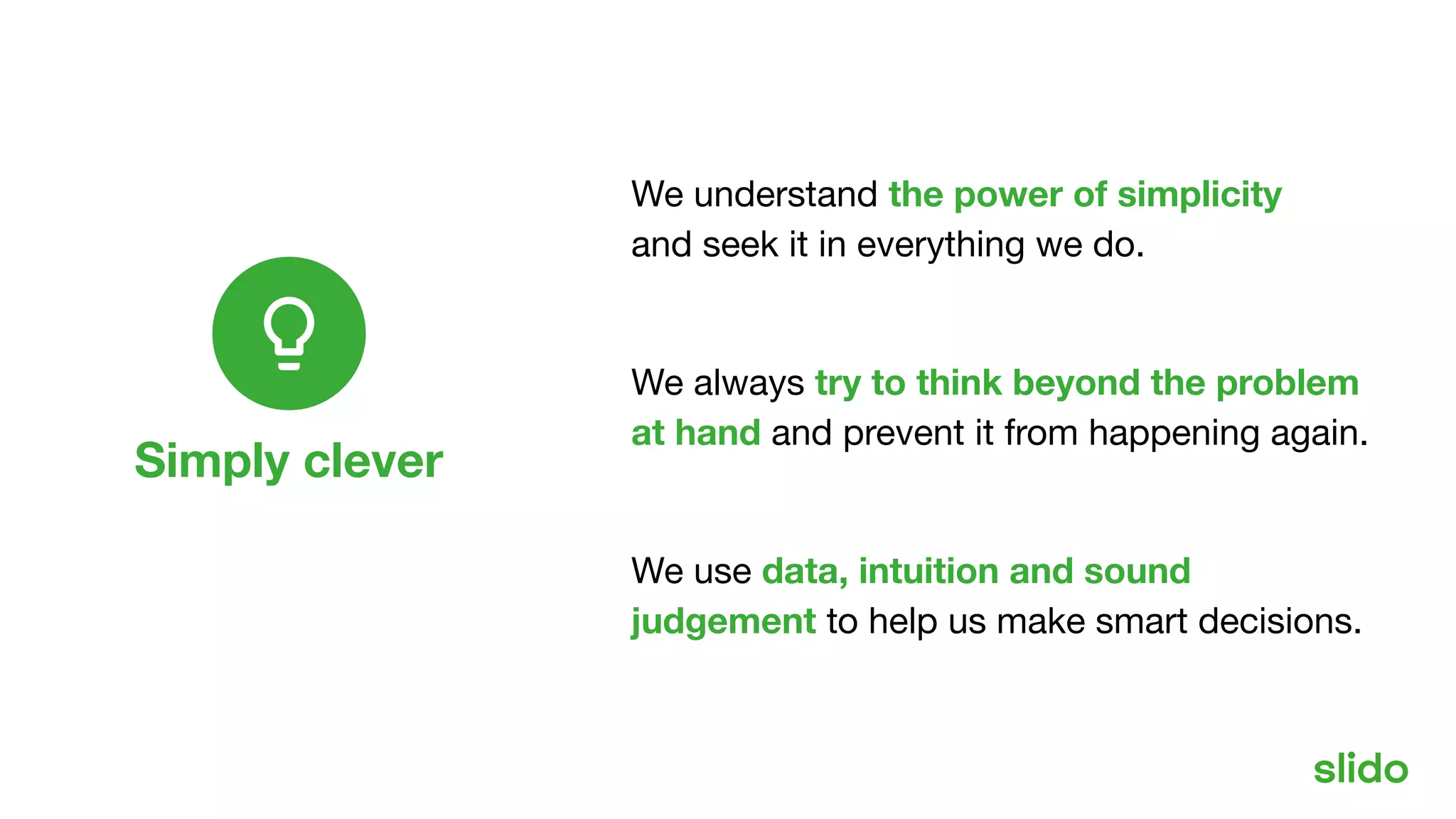 Simply clever
Our values
We understand the power of simplicity
and seek it in everything we do.
We always try to think beyond the problem
at hand and prevent it from happening again.
We use data, intuition and sound
judgement to help us make smart decisions.
 