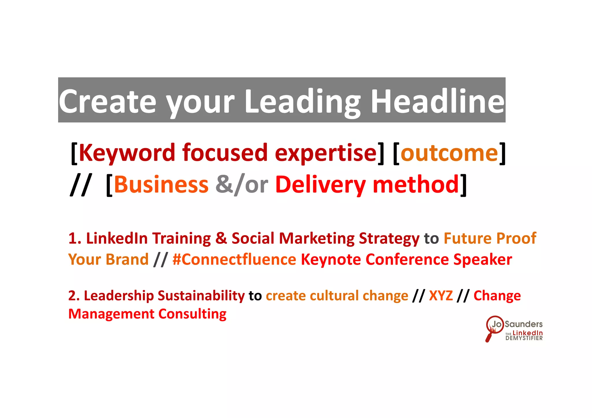 [Keyword focused expertise] [outcome]
// [Business &/or Delivery method]
Create your Leading Headline
1. LinkedIn Training & Social Marketing Strategy to Future Proof
Your Brand // #Connectfluence Keynote Conference Speaker
2. Leadership Sustainability to create cultural change // XYZ // Change
Management Consulting
 
