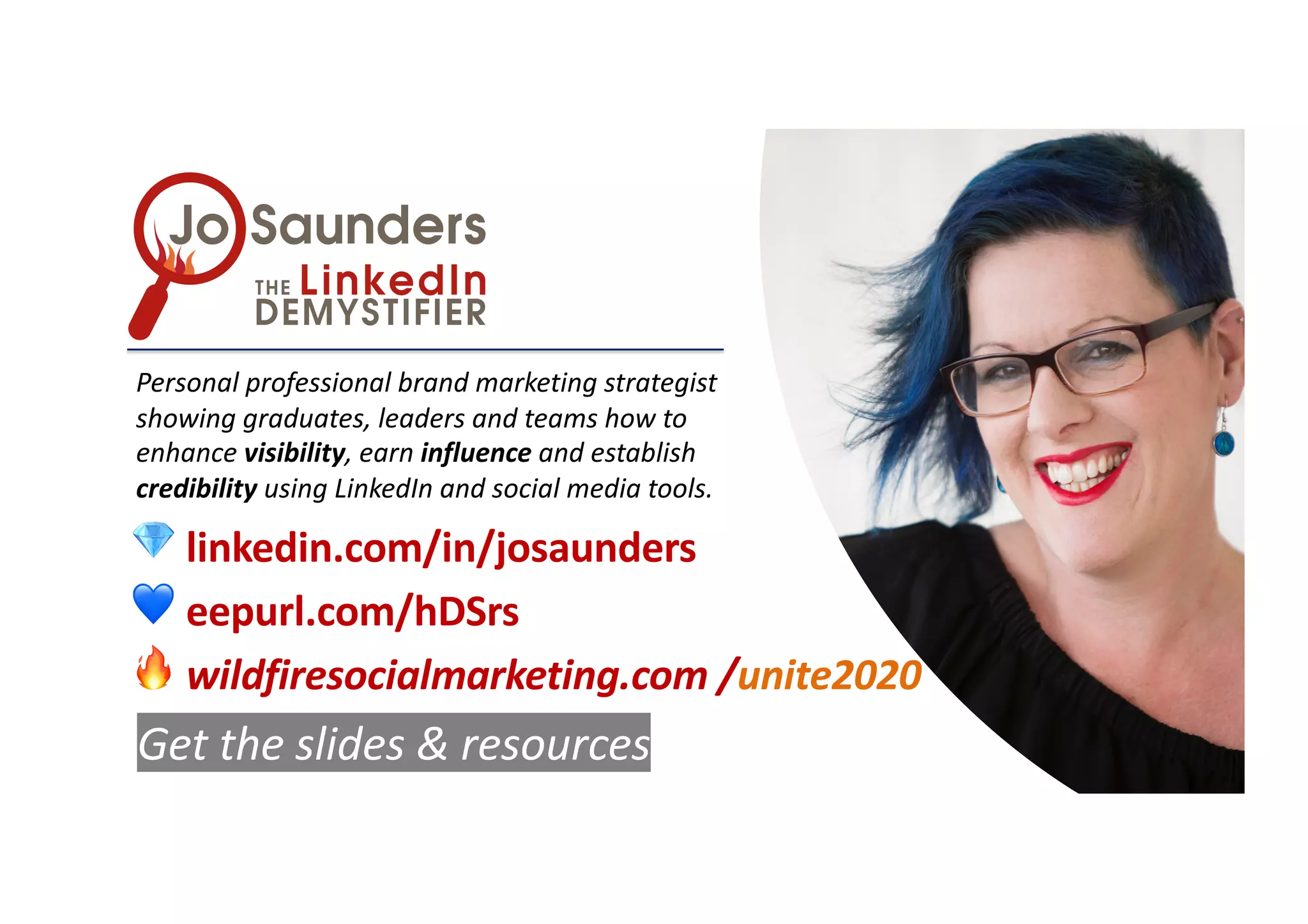Personal professional brand marketing strategist
showing graduates, leaders and teams how to
enhance visibility, earn influence and establish
credibility using LinkedIn and social media tools.
💎 linkedin.com/in/josaunders
💙 eepurl.com/hDSrs
🔥 wildfiresocialmarketing.com /unite2020
Get the slides & resources
 