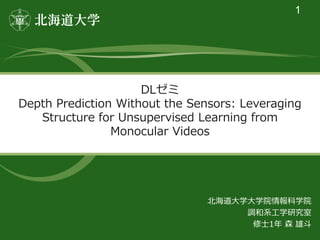 DLゼミ
Depth Prediction Without the Sensors: Leveraging
Structure for Unsupervised Learning from
Monocular Videos
1
北海道大学大学院情報科学院
調和系工学研究室
修士1年 森 雄斗
 