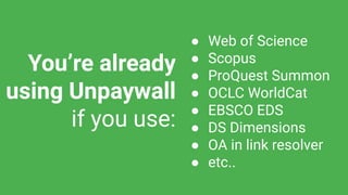 You’re already
using Unpaywall
if you use:
● Web of Science
● Scopus
● ProQuest Summon
● OCLC WorldCat
● EBSCO EDS
● DS Dimensions
● OA in link resolver
● etc..
 
