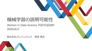 機械学習の説明可能性
Women in Data Science TOKYO@IBM
2020/6/5
株式会社ブレインパッド 栗原 理央
 