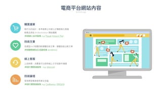 電商平台網站內容
Sitemap
購買選單
現代化的設計，參考蘋果公司線上訂購客製化
頁
面
銷售品項由 AI Workstation 開始擴展
(串接線上
金
流服務, e.g. Paypal, Amazon Pay)
技術論壇
常
見
問答集與使
用
者交流區
(串接付費雲端服務, e.g. Confluence, DISQUS)
線上客服
上班時間，消費者可以即時線上
文
字或郵件溝通
(串接付費雲端服務，e.g. intercom)
技術
文
章
各類型AIoT相關的軟硬體技術
文
章，硬體效能比較
文
章
(串接靜態網站
生
成器或者 wordpress)
 