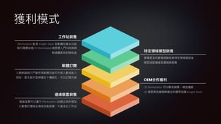 獲利模式
工
作站銷售
邊緣裝置銷售
軟體訂閱
Workstation 配有 Insight Stack 全軟體包基本功能
吸引需要
自
組 AI Workstation或想要入
門
AI的族群
軟硬體都有初期收益
邊緣裝置可以運
行
Workstation 訓練出來的模型
以實惠的價格在場域多點部署，不需多台
工
作站
人
臉辨識與入
門
套件等軟體包皆可升級
人
數或能
力
例如：基本版只能辨識五
十
種臉孔，可以訂閱升級
(1) Workstation 可以聯名銷售，增加通路
(2) 接受其他廠商將適合的應
用
包進 Insight Stack
累積更多的實務經驗或者特定領域模型後
模型搭配邊緣裝置捆綁銷售
特定領域模型銷售
OEM合作獲利
 