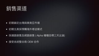 銷售渠道
初期鎖定台灣與東南亞市場
初期北美採預購海外寄送模式
採通路銷售及網路銷售 ( Alpha 機種
目
標三天出貨)
接受系統整合商 OEM 合作
 