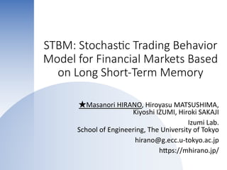 STBM: Stochas-c Trading Behavior
Model for Financial Markets Based
on Long Short-Term Memory
★Masanori HIRANO, Hiroyasu MATSUSHIMA,
Kiyoshi IZUMI, Hiroki SAKAJI
Izumi Lab.
School of Engineering, The University of Tokyo
hirano@g.ecc.u-tokyo.ac.jp
hKps://mhirano.jp/
 