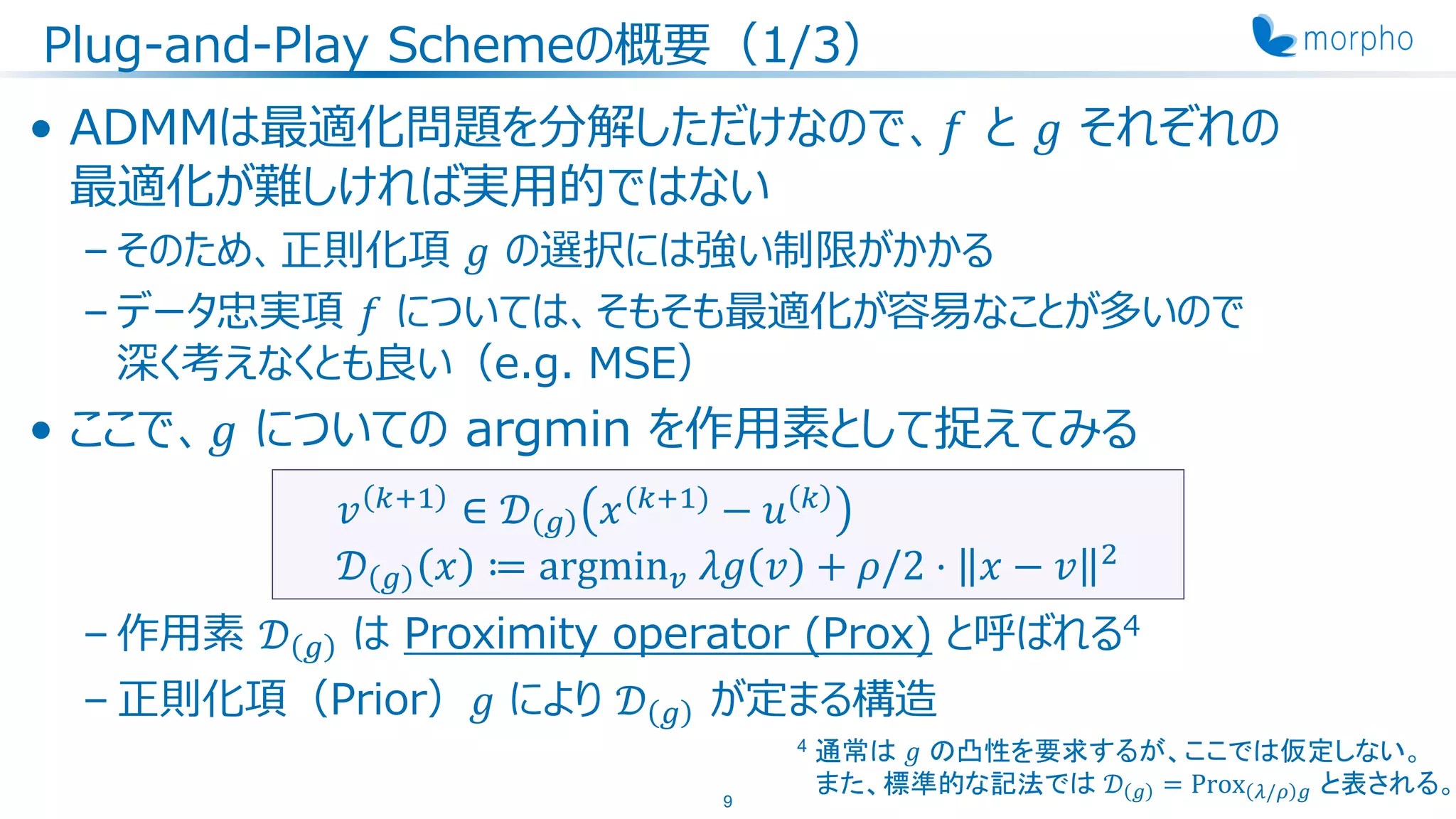 Plug-and-Play Schemeの概要（1/3）
• ADMMは最適化問題を分解しただけなので、𝑓 と 𝑔 それぞれの
最適化が難しければ実用的ではない
– そのため、正則化項 𝑔 の選択には強い制限がかかる
– データ忠実項 𝑓 については、そもそも最適化が容易なことが多いので
深く考えなくとも良い（e.g. MSE）
• ここで、𝑔 についての argmin を作用素として捉えてみる
– 作用素 𝒟 𝑔 は Proximity operator (Prox) と呼ばれる4
– 正則化項（Prior）𝑔 により 𝒟 𝑔 が定まる構造
9
𝑣 𝑘+1
∈ 𝒟 𝑔 𝑥(𝑘+1)
− 𝑢 𝑘
𝒟 𝑔 𝑥 ≔ argmin 𝑣 𝜆𝑔 𝑣 + 𝜌/2 ⋅ 𝑥 − 𝑣 2
4 通常は 𝑔 の凸性を要求するが、ここでは仮定しない。
また、標準的な記法では 𝒟 𝑔 = Prox 𝜆/𝜌 𝑔 と表される。
 