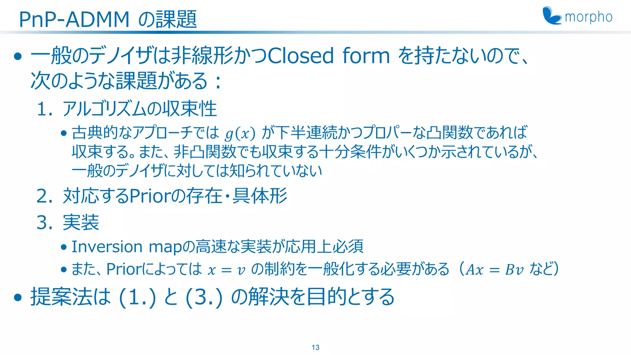 PnP-ADMM の課題
• 一般のデノイザは非線形かつClosed form を持たないので、
次のような課題がある：
1. アルゴリズムの収束性
• 古典的なアプローチでは 𝑔 𝑥 が下半連続かつプロパーな凸関数であれば
収束する。また、非凸関数でも収束する十分条件がいくつか示されているが、
一般のデノイザに対しては知られていない
2. 対応するPriorの存在・具体形
3. 実装
• Inversion mapの高速な実装が応用上必須
• また、Priorによっては 𝑥 = 𝑣 の制約を一般化する必要がある（𝐴𝑥 = 𝐵𝑣 など）
• 提案法は (1.) と (3.) の解決を目的とする
13
 