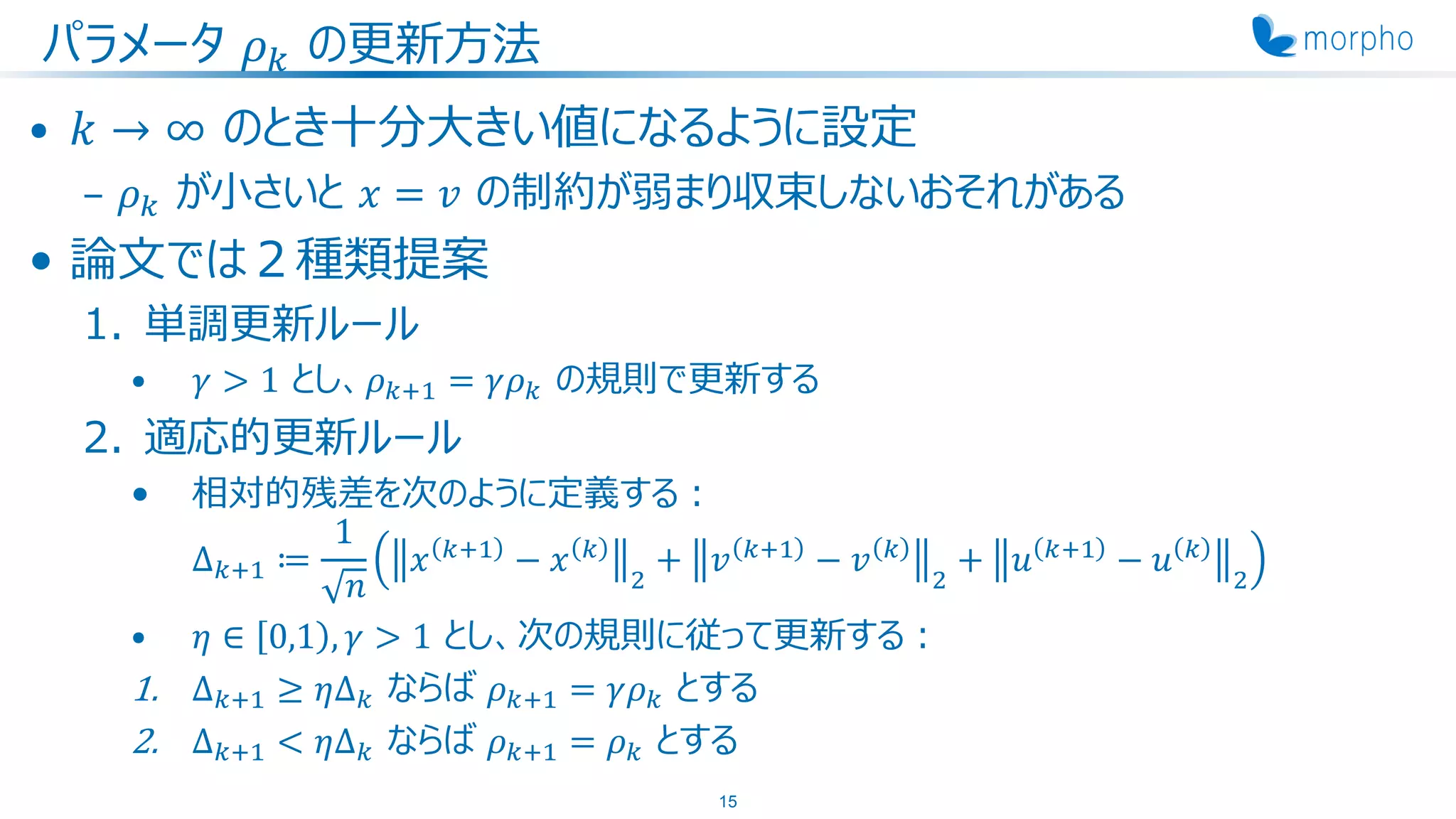 パラメータ 𝜌 𝑘 の更新方法
• 𝑘 → ∞ のとき十分大きい値になるように設定
– 𝜌 𝑘 が小さいと 𝑥 = 𝑣 の制約が弱まり収束しないおそれがある
• 論文では２種類提案
1. 単調更新ルール
• 𝛾 > 1 とし、𝜌 𝑘+1 = 𝛾𝜌 𝑘 の規則で更新する
2. 適応的更新ルール
• 相対的残差を次のように定義する：
Δ 𝑘+1 ≔
1
𝑛
𝑥 𝑘+1
− 𝑥 𝑘
2
+ 𝑣 𝑘+1
− 𝑣 𝑘
2
+ 𝑢 𝑘+1
− 𝑢 𝑘
2
• 𝜂 ∈ 0,1 , 𝛾 > 1 とし、次の規則に従って更新する：
1. Δ 𝑘+1 ≥ 𝜂Δ 𝑘 ならば 𝜌 𝑘+1 = 𝛾𝜌 𝑘 とする
2. Δ 𝑘+1 < 𝜂Δ 𝑘 ならば 𝜌 𝑘+1 = 𝜌 𝑘 とする
15
 