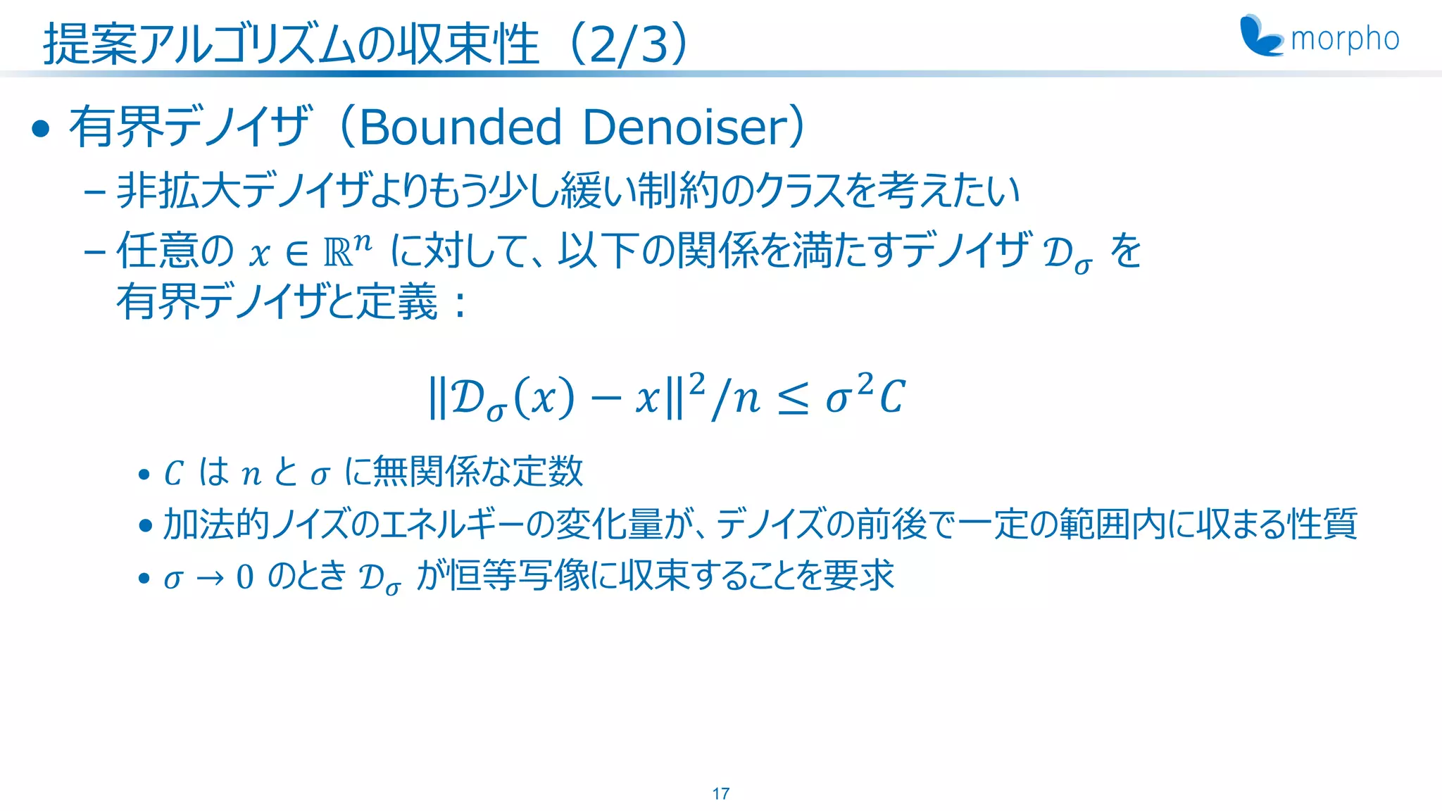 提案アルゴリズムの収束性（2/3）
• 有界デノイザ（Bounded Denoiser）
– 非拡大デノイザよりもう少し緩い制約のクラスを考えたい
– 任意の 𝑥 ∈ ℝ 𝑛
に対して、以下の関係を満たすデノイザ 𝒟 𝜎 を
有界デノイザと定義：
𝒟 𝜎 𝑥 − 𝑥 2
/𝑛 ≤ 𝜎2
𝐶
• 𝐶 は 𝑛 と 𝜎 に無関係な定数
• 加法的ノイズのエネルギーの変化量が、デノイズの前後で一定の範囲内に収まる性質
• 𝜎 → 0 のとき 𝒟 𝜎 が恒等写像に収束することを要求
17
 