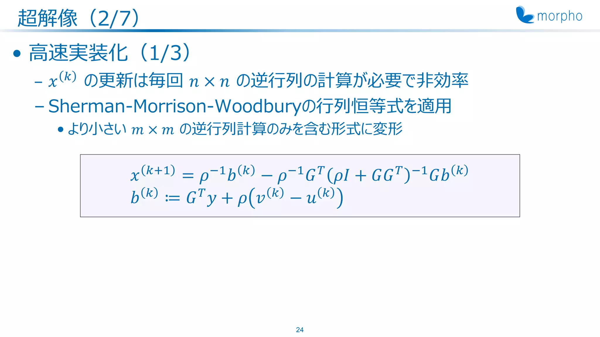 超解像（2/7）
• 高速実装化（1/3）
– 𝑥 𝑘
の更新は毎回 𝑛 × 𝑛 の逆行列の計算が必要で非効率
– Sherman-Morrison-Woodburyの行列恒等式を適用
• より小さい 𝑚 × 𝑚 の逆行列計算のみを含む形式に変形
24
𝑥 𝑘+1
= 𝜌−1
𝑏 𝑘
− 𝜌−1
𝐺 𝑇
𝜌𝐼 + 𝐺𝐺 𝑇 −1
𝐺𝑏 𝑘
𝑏 𝑘
≔ 𝐺 𝑇
𝑦 + 𝜌 𝑣 𝑘
− 𝑢 𝑘
 
