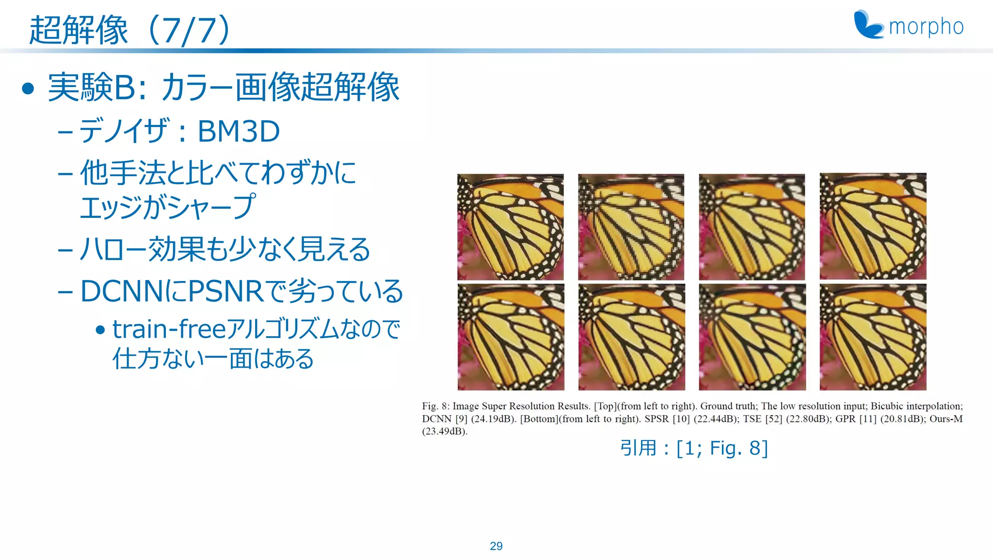 超解像（7/7）
• 実験B: カラー画像超解像
– デノイザ：BM3D
– 他手法と比べてわずかに
エッジがシャープ
– ハロー効果も少なく見える
– DCNNにPSNRで劣っている
• train-freeアルゴリズムなので
仕方ない一面はある
29
引用：[1; Fig. 8]
 