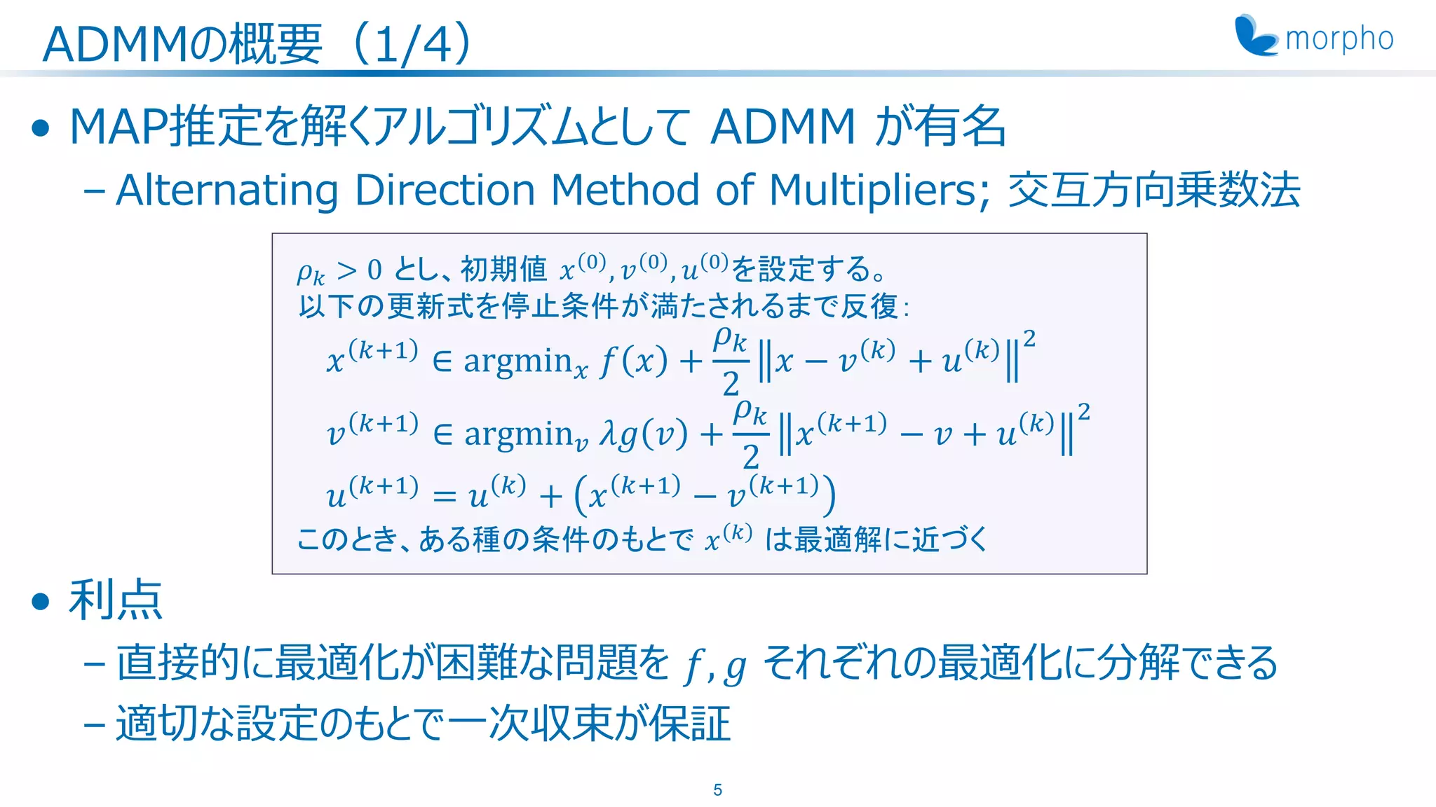 ADMMの概要（1/4）
• MAP推定を解くアルゴリズムとして ADMM が有名
– Alternating Direction Method of Multipliers; 交互方向乗数法
• 利点
– 直接的に最適化が困難な問題を 𝑓, 𝑔 それぞれの最適化に分解できる
– 適切な設定のもとで一次収束が保証
5
𝜌 𝑘 > 0 とし、初期値 𝑥 0 , 𝑣 0 , 𝑢 0 を設定する。
以下の更新式を停止条件が満たされるまで反復：
𝑥 𝑘+1
∈ argmin 𝑥 𝑓 𝑥 +
𝜌 𝑘
2
𝑥 − 𝑣 𝑘
+ 𝑢 𝑘 2
𝑣 𝑘+1
∈ argmin 𝑣 𝜆𝑔 𝑣 +
𝜌 𝑘
2
𝑥 𝑘+1
− 𝑣 + 𝑢 𝑘 2
𝑢(𝑘+1)
= 𝑢 𝑘
+ 𝑥 𝑘+1
− 𝑣 𝑘+1
このとき、ある種の条件のもとで 𝑥 𝑘 は最適解に近づく
 