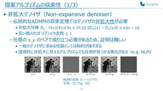 提案アルゴリズムの収束性（1/3）
• 非拡大デノイザ（Non-expansive denoiser）
– 伝統的なADMMの収束定理ではデノイザの非拡大性が必要
• 非拡大写像 𝒟 𝜎: ∀𝑥 ∀𝑦 ∃𝜅 ∈ 0,1 𝒟 𝜎 𝑥 − 𝒟 𝜎 𝑦 ≤ 𝜅‖𝑥 − 𝑦‖
• 言い換えれば リプシッツ定数 ≤ 1
– 任意の 𝑥, 𝑦 のペアで成り立つ必要があるため、証明は難しい
• 一般のデノイザに求める性質としては制約が強すぎる
• 直感的に非拡大に見えるアルゴリズムでも反例が見つかる場合がある（e.g. NLM）
16
NLMの反例（𝜅 = 1.1775）
引用：[1; Fig. 10]
 