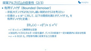 提案アルゴリズムの収束性（2/3）
• 有界デノイザ（Bounded Denoiser）
– 非拡大デノイザよりもう少し緩い制約のクラスを考えたい
– 任意の 𝑥 ∈ ℝ 𝑛
に対して、以下の関係を満たすデノイザ 𝒟 𝜎 を
有界デノイザと定義：
𝒟 𝜎 𝑥 − 𝑥 2
/𝑛 ≤ 𝜎2
𝐶
• 𝐶 は 𝑛 と 𝜎 に無関係な定数
• 加法的ノイズのエネルギーの変化量が、デノイズの前後で一定の範囲内に収まる性質
• 𝜎 → 0 のとき 𝒟 𝜎 が恒等写像に収束することを要求
17
 