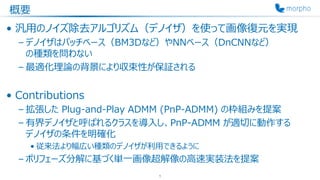概要
• 汎用のノイズ除去アルゴリズム（デノイザ）を使って画像復元を実現
– デノイザはパッチベース（BM3Dなど）やNNベース（DnCNNなど）
の種類を問わない
– 最適化理論の背景により収束性が保証される
• Contributions
– 拡張した Plug-and-Play ADMM (PnP-ADMM) の枠組みを提案
– 有界デノイザと呼ばれるクラスを導入し、PnP-ADMM が適切に動作する
デノイザの条件を明確化
• 従来法より幅広い種類のデノイザが利用できるように
– ポリフェーズ分解に基づく単一画像超解像の高速実装法を提案
1
 