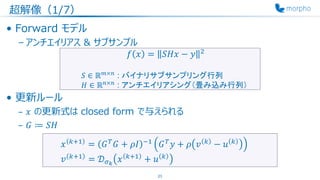 超解像（1/7）
• Forward モデル
– アンチエイリアス & サブサンプル
• 更新ルール
– 𝑥 の更新式は closed form で与えられる
– 𝐺 ≔ 𝑆𝐻
23
𝑓 𝑥 = 𝑆𝐻𝑥 − 𝑦 2
𝑆 ∈ ℝ 𝑚×𝑛
: バイナリサブサンプリング行列
𝐻 ∈ ℝ 𝑛×𝑛
: アンチエイリアシング（畳み込み行列）
𝑥 𝑘+1
= 𝐺 𝑇
𝐺 + 𝜌𝐼 −1
𝐺 𝑇
𝑦 + 𝜌 𝑣 𝑘
− 𝑢 𝑘
𝑣 𝑘+1
= 𝒟 𝜎 𝑘
𝑥 𝑘+1
+ 𝑢 𝑘
 